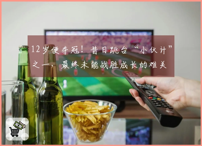 12岁便夺冠！昔日跳台“小伙计”之一，最终未能战胜成长的难关